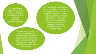 4.- Se inserta la
hoja debajo de la
encía y se introduce
hasta el fondo de la
bolsa con
movimiento
exploratorio suave.

6.- Conforme se quita el
calculo, se efectúan
movimientos de alisado de
mayor amplitud y suavidad
con menos presión lateral
hasta que la superficie
radicular quede del todo
suave y dura.

5.- Cuando el borde cortante
alcanza el fondo, se establece
una angulación de 45° a 90° y
se ejerce una presión lateral
contra la superficie dentaria.
El calculo se retira con
movimientos controlados,
superpuestos, cortos y
enérgicos, mediante
movimientos básico de
muñeca-brazo.

 