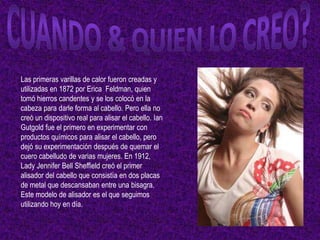 Las primeras varillas de calor fueron creadas y
utilizadas en 1872 por Erica Feldman, quien
tomó hierros candentes y se los colocó en la
cabeza para darle forma al cabello. Pero ella no
creó un dispositivo real para alisar el cabello. Ian
Gutgold fue el primero en experimentar con
productos químicos para alisar el cabello, pero
dejó su experimentación después de quemar el
cuero cabelludo de varias mujeres. En 1912,
Lady Jennifer Bell Sheffield creó el primer
alisador del cabello que consistía en dos placas
de metal que descansaban entre una bisagra.
Este modelo de alisador es el que seguimos
utilizando hoy en día.
 