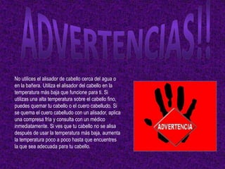 No utilices el alisador de cabello cerca del agua o
en la bañera. Utiliza el alisador del cabello en la
temperatura más baja que funcione para ti. Si
utilizas una alta temperatura sobre el cabello fino,
puedes quemar tu cabello o el cuero cabelludo. Si
se quema el cuero cabelludo con un alisador, aplica
una compresa fría y consulta con un médico
inmediatamente. Si ves que tu cabello no se alisa
después de usar la temperatura más baja, aumenta
la temperatura poco a poco hasta que encuentres
la que sea adecuada para tu cabello.
 