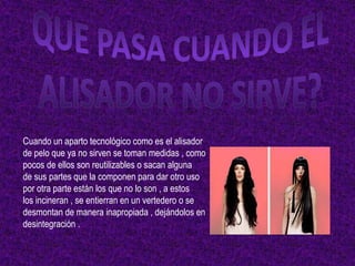 Cuando un aparto tecnológico como es el alisador
de pelo que ya no sirven se toman medidas , como
pocos de ellos son reutilizables o sacan alguna
de sus partes que la componen para dar otro uso
por otra parte están los que no lo son , a estos
los incineran , se entierran en un vertedero o se
desmontan de manera inapropiada , dejándolos en
desintegración .
 