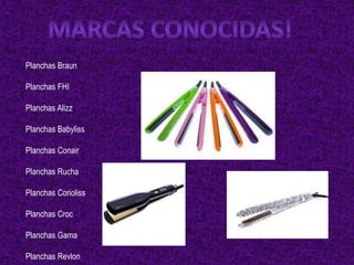Planchas Braun

Planchas FHI

Planchas Alizz

Planchas Babyliss

Planchas Conair

Planchas Rucha

Planchas Corioliss

Planchas Croc

Planchas Gama

Planchas Revlon
 