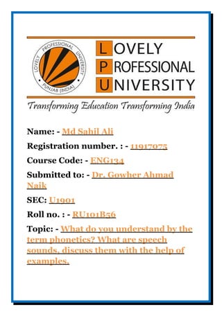 Name: - Md Sahil Ali
Registration number. : - 11917075
Course Code: - ENG134
Submitted to: - Dr. Gowher Ahmad
Naik
SEC: U1901
Roll no. : - RU101B56
Topic: - What do you understand by the
term phonetics? What are speech
sounds, discuss them with the help of
examples.
 
