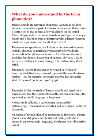What do you understand by the term
phonetics?
Speech sounds are known as phonemes. A sound is outlined
because the smallest a part of voice communication that creates
a distinction in that means. after you clicked on the sound
Chart, did you notice that some sounds ar portrayed with single
letters and a few phonemes ar portrayed with 2 letters? keep in
mind that a phoneme isn't identical as a letter!
Phonemes are speech sounds. Letters ar accustomed represent
sounds. This may be particularly necessary after we begin
enumeration the phonemes in words. for instance, the word
book has four letters, however 3 phonemes: /b/-/oo/-/k/. As
we have a tendency to move through this module, keep this in
mind.
Phonemes (speech thusunds) ar portrayed in writing by
inserting the letter(s) accustomed represent the sound between
slashes — so, for example: the sound that you just say at the
start of the word pot is portrayed by /p/.
Phonetics is that the study of human sounds and synchronic
linguistics is that the classification of the sounds at intervals the
system of a specific language or languages.
• Acoustics is split into 3 varieties per the assembly
(articulatory), transmission (acoustic) and perception (auditive)
of sounds.
• 3 classes of sounds should be recognized at the outset: phones
(human sounds), phonemes (units that distinguish which
means in an exceedingly language), allophones (non-distinctive
units).
 