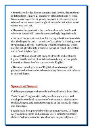 • Sounds are divided into consonants and vowels. the previous
is defined per 1) place, 2) manner of articulation and 3) voice
(voiceless or voiced). For vowels one uses a reference system
referred to as a vowel quadrangle at intervals that actual vowel
values area unit set.
• Phono tactics deals with the combos of sounds doable and
wherever sounds will occur in an exceedingly linguistic unit.
• the most important structure for the organization of sounds is
that the linguistic unit. It consists of Associate in Nursing onset
(beginning), a rhyme (everything when the beginning) which
may be sub-divided into a nucleus (vowel or vowel-like center)
and a finale (right-edge).
• Prosody thinks about with options of words and sentences
higher than the extent of individual sounds, e.g. stress, pitch,
intonation. Stress is often contrastive in English.
• The unaccented syllables of English show characteristic
phonetic reduction and words containing this area unit referred
to as weak forms.
Speech of Sound
Children youngsters with sounds and vocalisations from birth.
Their “speech” begins with early, involuntary sounds, and
develops into refined sequences of movements - victimisation
the lips, tongue, and manufacturing all of the sounds in words
and sentences.
Speech could be a powerful tool for communication. To foster
early communicators and language users, educators observe
children’s development of: Vocalisations or generally referred
 