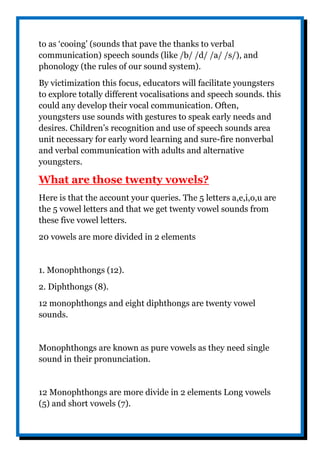 to as ‘cooing’ (sounds that pave the thanks to verbal
communication) speech sounds (like /b/ /d/ /a/ /s/), and
phonology (the rules of our sound system).
By victimization this focus, educators will facilitate youngsters
to explore totally different vocalisations and speech sounds. this
could any develop their vocal communication. Often,
youngsters use sounds with gestures to speak early needs and
desires. Children’s recognition and use of speech sounds area
unit necessary for early word learning and sure-fire nonverbal
and verbal communication with adults and alternative
youngsters.
What are those twenty vowels?
Here is that the account your queries. The 5 letters a,e,i,o,u are
the 5 vowel letters and that we get twenty vowel sounds from
these five vowel letters.
20 vowels are more divided in 2 elements
1. Monophthongs (12).
2. Diphthongs (8).
12 monophthongs and eight diphthongs are twenty vowel
sounds.
Monophthongs are known as pure vowels as they need single
sound in their pronunciation.
12 Monophthongs are more divide in 2 elements Long vowels
(5) and short vowels (7).
 