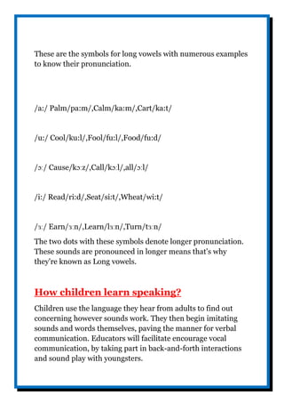 These are the symbols for long vowels with numerous examples
to know their pronunciation.
/a:/ Palm/pa:m/,Calm/ka:m/,Cart/ka:t/
/u:/ Cool/ku:l/,Fool/fu:l/,Food/fu:d/
/ɔː/ Cause/kɔːz/,Call/kɔːl/,all/ɔːl/
/i:/ Read/ri:d/,Seat/si:t/,Wheat/wi:t/
/ɜː/ Earn/ɜːn/,Learn/lɜːn/,Turn/tɜːn/
The two dots with these symbols denote longer pronunciation.
These sounds are pronounced in longer means that's why
they're known as Long vowels.
How children learn speaking?
Children use the language they hear from adults to find out
concerning however sounds work. They then begin imitating
sounds and words themselves, paving the manner for verbal
communication. Educators will facilitate encourage vocal
communication, by taking part in back-and-forth interactions
and sound play with youngsters.
 