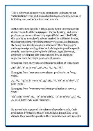 This is wherever educators and youngsters taking turns act
victimization verbal and nonverbal language, and interacting by
imitating every other’s actions and sounds.
In the early months of life, kids already begin to recognise the
distinct sounds of the language(s) they're hearing, and show
preferences towards those languages (Kuhl, 2010: Ted Talk).
this can be as a result of a robust method in children’s brains,
that happens simply by being attentive to countless language.
By doing this, kids find out about however their language’s
audio system (phonology) works. kids begin to provide speech
sounds themselves at completely different ages. However,
generally developing kids sometimes follow an identical
sequence once developing consonant sounds.
Emerging from one year; consistent production at three years
/m/, /b/, “y” as in ‘you’, /n/, /w/, /d/, /p/, /h/.
Emerging from three years; consistent production at five 5
years.
/t/, /k/, “ng” as in ‘running’, /g/, /f/, /v/, “ch” as in ‘chew’, “j”
as in ‘jump’.
Emerging from five years; consistent production at seven.5
years
“sh” as in ‘sheep’, /s/, “th” as in ‘think’, “th” as in ‘that’, /r/, /z/,
/l/ as in ‘light’, “zh” as in ‘measure’.
By acoustics is supposed the science of speech sounds, their
production by suggests that of lips, tongue, palate, and vocal
chords, their acoustic qualities, their combination into syllables
 