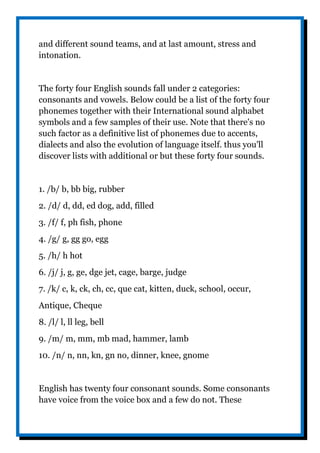 and different sound teams, and at last amount, stress and
intonation.
The forty four English sounds fall under 2 categories:
consonants and vowels. Below could be a list of the forty four
phonemes together with their International sound alphabet
symbols and a few samples of their use. Note that there's no
such factor as a definitive list of phonemes due to accents,
dialects and also the evolution of language itself. thus you'll
discover lists with additional or but these forty four sounds.
1. /b/ b, bb big, rubber
2. /d/ d, dd, ed dog, add, filled
3. /f/ f, ph fish, phone
4. /g/ g, gg go, egg
5. /h/ h hot
6. /j/ j, g, ge, dge jet, cage, barge, judge
7. /k/ c, k, ck, ch, cc, que cat, kitten, duck, school, occur,
Antique, Cheque
8. /l/ l, ll leg, bell
9. /m/ m, mm, mb mad, hammer, lamb
10. /n/ n, nn, kn, gn no, dinner, knee, gnome
English has twenty four consonant sounds. Some consonants
have voice from the voice box and a few do not. These
 