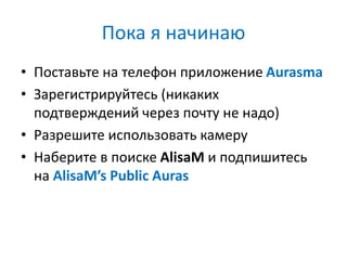Пока я начинаю
• Поставьте на телефон приложение Aurasma
• Зарегистрируйтесь (никаких
подтверждений через почту не надо)
• Разрешите использовать камеру
• Наберите в поиске AlisaM и подпишитесь
на AlisaM’s Public Auras
 