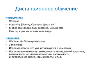 Дистанционное обучение
Инструменты:
• Webinar
• eLearning (Udemy, Coursera, Lynda, etc)
• Mobile tools (Apps, SMS-coaching, Groups etc)
• Квесты, игры, интерактивное видео
Принципы:
• Webinar =/= Training+Webcam
• 3 min video
• Использовать то, что уже используется в компании
• Использование плюсов: возможность немедленной практики,
возможность не запоминать что-то, анонимность,
интерактивное видео, игры и квесты, и т. д.
 