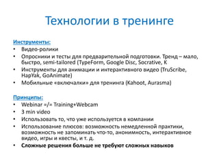 Технологии в тренинге
Инструменты:
• Видео-ролики
• Опросники и тесты для предварительной подготовки. Тренд – мало,
быстро, semi-tailored (TypeForm, Google Disc, Socrative, K
• Инструменты для анимации и интерактивного видео (TruScribe,
HapYak, GoAnimate)
• Мобильные «включалки» для тренинга (Kahoot, Aurasma)
Принципы:
• Webinar =/= Training+Webcam
• 3 min video
• Использовать то, что уже используется в компании
• Использование плюсов: возможность немедленной практики,
возможность не запоминать что-то, анонимность, интерактивное
видео, игры и квесты, и т. д.
• Сложные решения больше не требуют сложных навыков
 