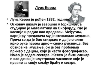 Луис Керол
• Луис Керол је рођен 1832. године.
• Основну школу је завршио у Јоркширу, а
студирао је математику на Оксфорду, где је
касније и радио као предавач. Међутим,
каријеру предавача му је отежавало муцање.
Прича се да је био стидљив и да је стално
крио руке паром црно – сивих рукавица. Без
обзира на муцање, он је без проблема
причао с децом, коју је често фотографисао.
Имао је седам сестара. Желео је бити сликар
и као дечак је илустровао часописе које је
правио за своју млађу браћу и сестре.
 