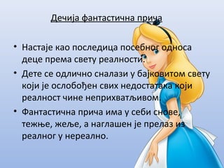 Дечија фантастична прича
• Настаје као последица посебног односа
деце према свету реалности.
• Дете се одлично сналази у бајковитом свету
који је ослобођен свих недостатака који
реалност чине неприхватљивом.
• Фантастична прича има у себи снове,
тежње, жеље, а наглашен је прелаз из
реалног у нереално.
 