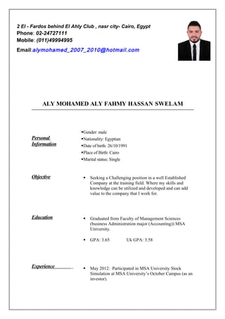 ALY MOHAMED ALY FAHMY HASSAN SWELAM
Personal
Information
Gender: male
Nationality: Egyptian
Date of birth: 26/10/1991
Place of Birth: Cairo
Marital status: Single
Objective  Seeking a Challenging position in a well Established
Company at the training field. Where my skills and
knowledge can be utilized and developed and can add
value to the company that I work for.
Education  Graduated from Faculty of Management Sciences
(business Administration major (Accounting)) MSA
University.
 GPA: 3.65 Uk GPA: 3.58
Experience  May 2012: Participated in MSA University Stock
Simulation at MSA University’s October Campus (as an
investor).
2 El - Fardos behind El Ahly Club , nasr city- Cairo, Egypt
Phone: 02-24727111
Mobile: (011)49994995
Email:alymohamed_2007_2010@hotmail.com
 