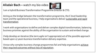 Alisdair Bach – watch my bio video
I am a hybrid BusinessTransformation Programme Director & CTO.
Acting as the bridge between the transformation programme, the C level leadership
team and the operational business, I help organisations deliver sustainable and rapid
transformation.
I work with organisations to define and deliver complex digital transformation, balancing
business priorities against the ability of the organisation to sustain and embed change.
I help develop an iterative (the term agile isn’t appropriate) art of the possible approach
based upon 27 years business transformation delivery expertise.
I know why complex business change programmes fail and help organisations achieve
their required outcomes without loss of reputation.
 