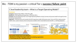 Bio -TOM is my passion = criticalTier 2 success / failure point
C level leadership team –What is aTarget Operating Model ?
Context:
Company: Regional Agri FMCG– FTSET/O £.5BN
Audience: C level operational leadership – CFO, CIO, COO +
Purpose: Educate leadership team as toTarget Operating Model concept, business and process health and opportunities
for process improvement.
Approach: Fully document and visualise the AS-IS operating model, all business areas. Carry out full six sigma process
health check. Look at industry drivers and process enablers which would add business benefit. 2 x half day playbacks.
3
All companiesundertake Change for the same reason – to try to close the gap between Strategy & Execution, irrespective of type and scale of change
undertaken, the fundamental purpose remainsthe same; to better link all day to day activities consistently to the stated purpose & priorities of the business.
SO, The true purpose of an Operating Model is to explicitly support the successful delivery of business strategy.
The operating model servesasa ‘bridge’ connecting Strategy with Execution, and encompassesdecisionsaround the 5 key elementsof a robust operating
model that must be explicitly designed to best support the businessstrategy
Why Change & What is an Operating Model?
Source Bain & Co
Enterprise Architecture Domain = Operating Model (Togaf)
Métier
Applications & Systems
Information & Data
Strategy - Process L0 MSF
Processes L1
Setting Strategy – Managing BAU and
Transformation
Responsible & Accountable
Business Process Areas: Day to day management
supporting BAU and executing the TOM strategy
Responsible and Accountable
The Applications support the Business,
implement the business functions in the IT systems
KPI’s and Master Date
MACK Data Architecture
Infrastructure that supports the IS:
-Technical components: servers, networks, etc.
-Technology: platforms, etc.
Network & Infrastructure
The Concept of the Target Operating Model (TOM)
Processes L2
Business Processes: Processes executed in support of the
operating model
Procurement
Qtly
Rolling
Reforecast
inc profit
FP01
Mid Term
Plan
-13 wks
FP02
Seasonal
Procure
Plan (Cal)
P01
Mid-Term
(Seasonal)
Seasonal
Contracts
(erp)
P02
Monitor
Grower
Performance
P04
Purchase
Req
P07
Purchase
Order
P08 + P08a
Vendor
Master
Create / Main
P06
In-Bound
Logistics
Book
L01
GR
P09 – P09a
Allocate
Stock
PHJ – OS
Ripening
L02
Quality
Check-in
Q02
Grower
Certification
Q01
Manage non
conformance
materials
P011
Product Life Cycle (Consignment Accounting)
Consignment
Closure
SO19
Product
costing
P03
Prod
Daily
SC
KP06
Warehouse
Daily
SC
KP05
Resource
Daily
SC
KP07
OTIF
SC
KP08
KPI’s
Agency
SC
KP04
Short Term
Plan
-1 wks
FP03
Manufacturing & Supply Chain
Arrivals
Variance
SC
KP02
H&S
SC
KP10
- 1 Week
Daily
SC
T
Create / Main
Product / Service
Master / BOM
M10
Schedule
Production
M02
Perform set
up
change over
M03
Production
Order
M04
Manage
inventory
Movements
L03
Manage
Waste
M09
Third
Party
Services
M014
Manage
Consignment
L06
Material
Master
Create / Main
P05
Transport
Out
Planning
L07
Transport
Purchase
INV REC
L09
Transport
Service levels
KP11
Allocate
Raw
Material
M07
Execute
Production
M08
Release
Job
M05
SC
Pack House
SC
KP03
Control
Production
Operation
M06
Manage
Non
Conformance
M015
End of line
QC
Q03
SO
Manu Order
(Pick-pack)
M12
Quality
Check-Out
Q04
Assemble
Order
M13
Transport
Out
L08
Third
Party
Service
M14
OS
Logistics
Demand
Fulfilment
L04
Plan
Replen
L05
Inventory
Off Stock – Pack House – 3rd Party (inc packaging) - Direct
PH
Grower
Performance
KP01
Claims
Mgt
P010
Product
(manu)
Costings
M11
B
PP
Create /
Maintain
Production
MD
P00
Procurement
Prepare
Annual
Budgets
MB02
Strategic
Business
Plan
MB01
Generate
Sales
Plan
MB03
Develop
Sales
Targets
MB04
Grower
Supply
Plan
MB13
Manu
Pack House
Plan
MB07
Procure
Strategy /
Policies
MB12
Customer
Eng
Planning
MB06
Marketing
Plan
MB05
Strategic
Operational Planning
(Managing the business)
Holistic
Account
Perform Mgt
S01
Tender
/ RFI
New
S03
Tender
/ RFI
Existing
S04
Product
Innovation
/ Campaign
S05
Long Term
Opportunity
Innovation
S06
Lead
Management
S02
New
Business
Dev
NB01
Service
Innovation
S07
Inter
Company
S08
Marketing
Plan
NB11
MDBUDNBBUDNBBUDNB
BUD
?
BUDNB?
BUDBUDBUDBUD
OD
NBBUDNB
SOP
Process
Sales
Orders
SO08
Capture
Sales
Orders
SO06
Pricing
Negotiations
SO01
Process
Complaints
SO02
Evaluate
Product
Performance
SO03
Process
Enquiries
SO04
Calc Order
and
Maintain
SO07
Maintain
Customer
Master
SO20
Customer
Credit
Exposure
SO14
Invoice
SO10
Process
Receipts
SO12
Manage
Rebates
SO15
Emergency
Customer
Withdrawals
(Fine) SO17
Manage
Deductions
SO16
Receive
Returns
SO18
Manage
Returns
SO09
Consignment
Reporting
P1
Customer
Profitability
Reporting
P2
Weekly
Sales
P3
POD
Matching
SO13
Manage
Returns
SO05
Self Bill
(Services)
SO11
TAM
SC
SC
FPA
AR AR AR
SCT AM TAR
SCSC
FPA TMAR
FPA
SC
AR
FPAFPA
AR
FPA
New Business
New Business
Service
Design
NB03
New Business
On-board
Hyper care
NB04
SDM
ODFDTB
BB
BB
AM
PM
FPA
CM
AM
FPA
CMAM
FPA
CM
MACK, DGM and MMG (Service) FMCG Agri Industry Operating Model (L2 Process Taxonomy)
@ 1st September 2015
Customer
KPI.sKPI15
EC
SC SC QC
PM
AP
BT
SC
SC SCB
P QC
IN
SC
SC PM TM
TMPPSC PP PP PC
PM
FPA
T
SC PP SC FPA
PM
WT
QC
SDM
Dry Packaging
Master data
M016
DM
Dry Packaging
Stock W/O
L11
Pack
SC
SC SC
SC B AP
Labelling
Master
DATA
M017
T
Q OA OA OA OA OA OA OA HS TMT
?
IT
Planning
MB0x
T
T
Residue
Analysis
Q04
QC T
Label
Check
M18
SDM
FPA
T
Monthly
Consignment
Accounting
IA04 BFPA
Stock
Take D/W/M
L14
Pack TM
SDM
TM
Roll stock / Packaging /
Ripening / Production / SC
Super market
Grower Visits
SO21
T B
Waste
KP23
Directs
KP24
OA OA
3 year
Supermarket
Tech Plan
MB20
MDT
Transformation
Continuous
Improvement
Plan
MB22
MSF
Inventory
Valuation
L10
OA
Inventory
Monitoring
L13
WM
After
Market
S0x
?
Inventory
Master data
Create / main
L12
WM
Corporate
Risk - Register
MB21
MSF
Purchase
Inv
Processing
P14
AP
P12+P12a
Purchasing
other
P13
??
APTM B
AP
AP
Purchasing
Manual
payment
P15
B PM
Execute
Production
Ripening
M08a
B
Seasonal
Farm
Accounting
IA00
SC
Arrivals
Mgt
(Board)
L01A
Agency
Daily Demand
plan
S21PM
Agency Self
Bill
M20
AP
Agency
Cost
Allocation
M21PM
Market
Analysis
S22IH
BUD
Customer
Dev
Plan
S21
BOBO
The business change issues to be addressed
- Resistance to change from legacy sales and marketing organisation
- C level leadership team differing priorities
 