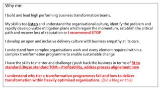 Why me:
I build and lead high performing business transformation teams.
My skill is too listen and understand the organisational culture, identify the problem and
rapidly develop viable mitigation plans which regain the momentum, establish the critical
path and recover loss of reputation or I recommend STOP
I develop an open and inclusive delivery culture with business empathy at its core.
I understand how complex organisations work and every element required within a
complex transformation programme to enable sustainable change
I have the skills to mentor and challenge / push back the business in terms of fit to
standard (80/20 standardTOM – Profitability, addess process alignement now
I understand why tier 2 transformation programmes fail and how to deliver
transformation within heavily optimised organisations. (Did a blog on this)
 