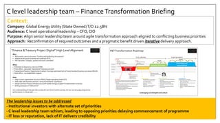 C level leadership team – FinanceTransformation Briefing
Context:
Company: Global Energy Utility (State Owned)T/O £2.5BN
Audience: C level operational leadership – CFO, CIO
Purpose: Align senior leadership team around agile transformation approach aligned to conflicting business priorities
Approach: Reconfirmation of required outcomes and a pragmatic benefit driven iterative delivery approach.
“Finance &Treasury Project Digital” High Level Alignment
Why:
• Add greater value to business “Guiding and facilitating the business”
• Address audit points (internal and external) (PCF)
• F&T becomes “Cheaper, quicker and more controlled”
What:
> Transition to finance as a service (TOM)
> Front office - value add “operational” business services”
> Transactional finance- Opportunity to adopt / leverage optimised best of breed standard business processes (ML/AI)
> Head office – xxx stakeholder support
How:
• Align to new organisation structure (FAAS)Target operating model (CFI)
• New value add business services + service framework ! (Question)
• AdoptCommon Finance Infrastructure (will enable change at speed if implemented correctly)
• Rolling evolution ofTOM and CFI
Our understanding of the plan tells us that the next three months are key, but we can not judge programme
performance or critical path……….
F&TTransformation Roadmap
People
Process
Digital
Data
Assessment Plan & Shape
Kickstart & Embed
Prioritised and
Industrialised
Planning
&
Dependency
PPM
Delivery
Model
Governance
Metrics
Measuring
Benefit &
Business
Value
Financial
&
Supplier
Mgt
Stakeholder
Analysis
TOM
CFI
Global
Structure
SCOPE
(RTM)
Change
Control
Process
People
Capability
Capacity
Quality
Portfolio
BAU
Integration
Business
Change
Shared
Values
Business
Priorities/
Fatigue
Performance
MgtBusiness
Readiness
Risk
MGT
ongoing support
Kickstart andEmbed
• Provide hands on shadow programme
leadership
• Work alongside teamand business to
regain momentumand focus
• Focus teamon priority actions and
quick wins
• Embed structuresand new delivery
organisations
TrustedAdvisory
Ongoing support, for example:
• At the end of each week, review delivery
metrics and priorities
• Re-plan the next rolling 3-week period
• Examinevariances
• ValidateCAB output
• Define or re-define workload for next
period
Plan and Shape
• Detailed short term prioritised
recovery plan including quick
wins (All activities)
• Long term programme
Roadmap
• Areas which require change to
enablerecovery (P.P,D,T)
Assessment
Reviewing the totality of the programme (META approach)
to determinethe extent and severity of programme
challenges
• Reviewing programmes processes against key areas of
risk / common areas of failure
• Reviewing key programmeproducts / documentation
• Meeting with key stakeholders
• Observingthe programmein operation
• Top down & Bottom up
Kick Off
• Onboard
• Terms of Reference
• Stakeholder engagement
Output
• OutlineAssessment
Overview Document
• High level RTM
• Plan for the plan
Output
• Problem Statements
• Prioritised
Recommendations
Output
• Meta Recovery Plan
• Final AssessmentOverview
Document
First 3 Months
Leveraging xxx strengths and culture
Agile
Agile
The leadership issues to be addressed
- Institutional investors with alternate set of priorities
- C level leadership team schism, leading to opposing priorities delaying commencement of programme
- IT loss or reputation, lack of IT delivery credibility
 