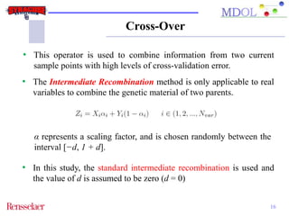 Cross-Over 
• This operator is used to combine information from two current 
16 
sample points with high levels of cross-validation error. 
• The Intermediate Recombination method is only applicable to real 
variables to combine the genetic material of two parents. 
α represents a scaling factor, and is chosen randomly between the 
interval [−d, 1 + d]. 
• In this study, the standard intermediate recombination is used and 
the value of d is assumed to be zero (d = 0) 
 