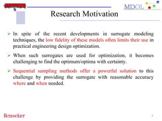 Research Motivation 
 In spite of the recent developments in surrogate modeling 
techniques, the low fidelity of these models often limits their use in 
practical engineering design optimization. 
 When such surrogates are used for optimization, it becomes 
challenging to find the optimum/optima with certainty. 
 Sequential sampling methods offer a powerful solution to this 
challenge by providing the surrogate with reasonable accuracy 
where and when needed. 
3 
 
