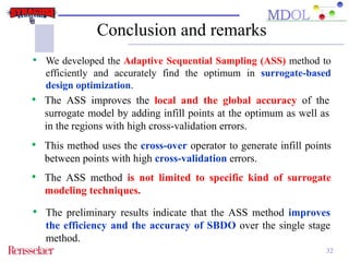 Conclusion and remarks 
• We developed the Adaptive Sequential Sampling (ASS) method to 
efficiently and accurately find the optimum in surrogate-based 
design optimization. 
• The ASS improves the local and the global accuracy of the 
surrogate model by adding infill points at the optimum as well as 
in the regions with high cross-validation errors. 
• This method uses the cross-over operator to generate infill points 
• The preliminary results indicate that the ASS method improves 
the efficiency and the accuracy of SBDO over the single stage 
method. 
32 
between points with high cross-validation errors. 
• The ASS method is not limited to specific kind of surrogate 
modeling techniques. 
 