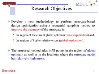 Research Objectives 
 Develop a new methodology to perform surrogate-based 
design optimization using a sequential sampling method to 
improve the accuracy of the surrogate in 
• the region of the current global optimum (local exploitation) and, 
• the regions of higher relative errors (global exploration). 
 The proposed method adds infill points in the region of global 
optimum as well as in the locations where the surrogate model 
has relatively high errors. 
4 
 