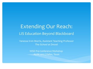 Extending Our Reach: LIS Education Beyond Blackboard Vanessa Irvin Morris, Assistant Teaching Professor The  iSchool  at Drexel WISE Pre-Conference Workshop  ALISE 2012 | Dallas, Texas 
