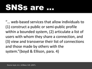 SNSs are …
“… web-based services that allow individuals to
(1) construct a public or semi-public profile
within a bounded system, (2) articulate a list of
users with whom they share a connection, and
(3) view and transverse their list of connections
and those made by others with the
system.”(boyd & Ellison, para. 4)


Source: boyd, d.m., & Ellison, N.B. (2007).
 