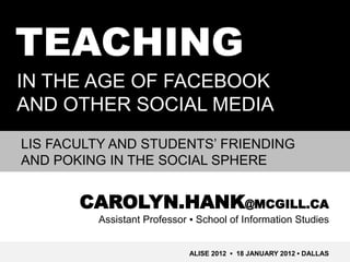 TEACHING
IN THE AGE OF FACEBOOK
AND OTHER SOCIAL MEDIA
LIS FACULTY AND STUDENTS’ FRIENDING
AND POKING IN THE SOCIAL SPHERE


       CAROLYN.HANK@MCGILL.CA
         Assistant Professor ▪ School of Information Studies


                             ALISE 2012 ▪ 18 JANUARY 2012 ▪ DALLAS
 