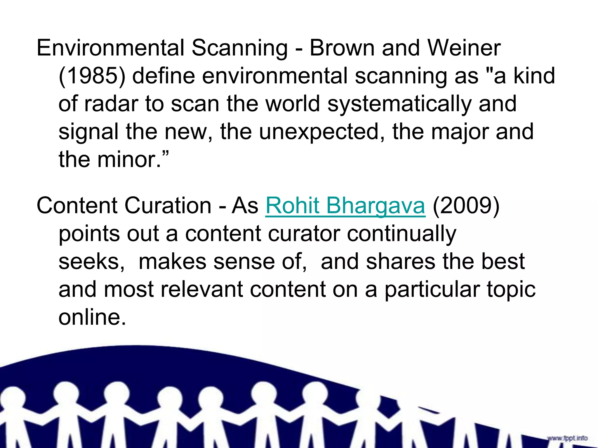 Environmental Scanning - Brown and Weiner
  (1985) define environmental scanning as "a kind
  of radar to scan the world systematically and
  signal the new, the unexpected, the major and
  the minor.”
Content Curation - As Rohit Bhargava (2009)
 points out a content curator continually
 seeks, makes sense of, and shares the best
 and most relevant content on a particular topic
 online.
 
