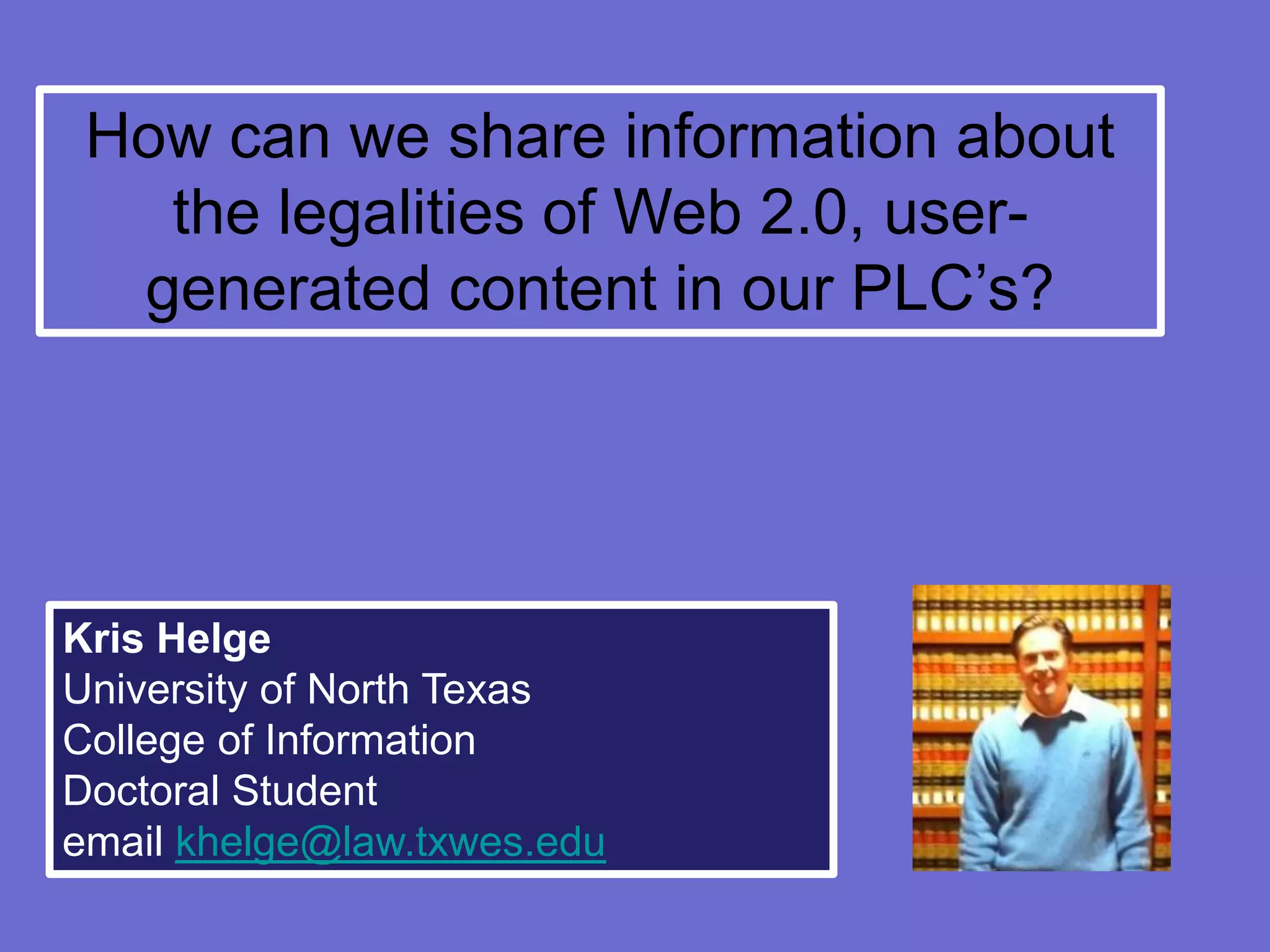 How can we share information about
   the legalities of Web 2.0, user-
  generated content in our PLC’s?




Kris Helge
University of North Texas
College of Information
Doctoral Student
email khelge@law.txwes.edu
 