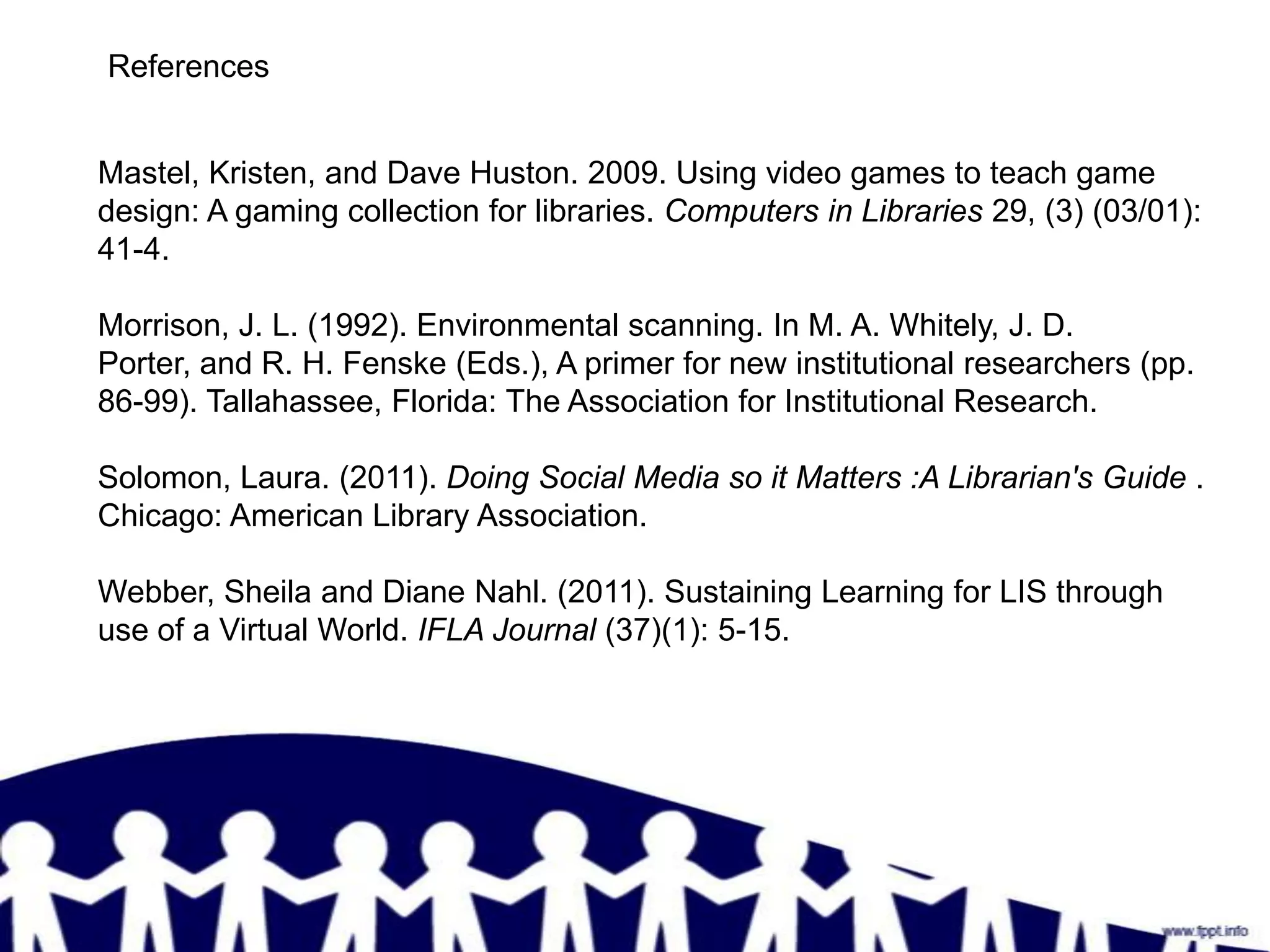 References


Mastel, Kristen, and Dave Huston. 2009. Using video games to teach game
design: A gaming collection for libraries. Computers in Libraries 29, (3) (03/01):
41-4.

Morrison, J. L. (1992). Environmental scanning. In M. A. Whitely, J. D.
Porter, and R. H. Fenske (Eds.), A primer for new institutional researchers (pp.
86-99). Tallahassee, Florida: The Association for Institutional Research.

Solomon, Laura. (2011). Doing Social Media so it Matters :A Librarian's Guide .
Chicago: American Library Association.

Webber, Sheila and Diane Nahl. (2011). Sustaining Learning for LIS through
use of a Virtual World. IFLA Journal (37)(1): 5-15.
 