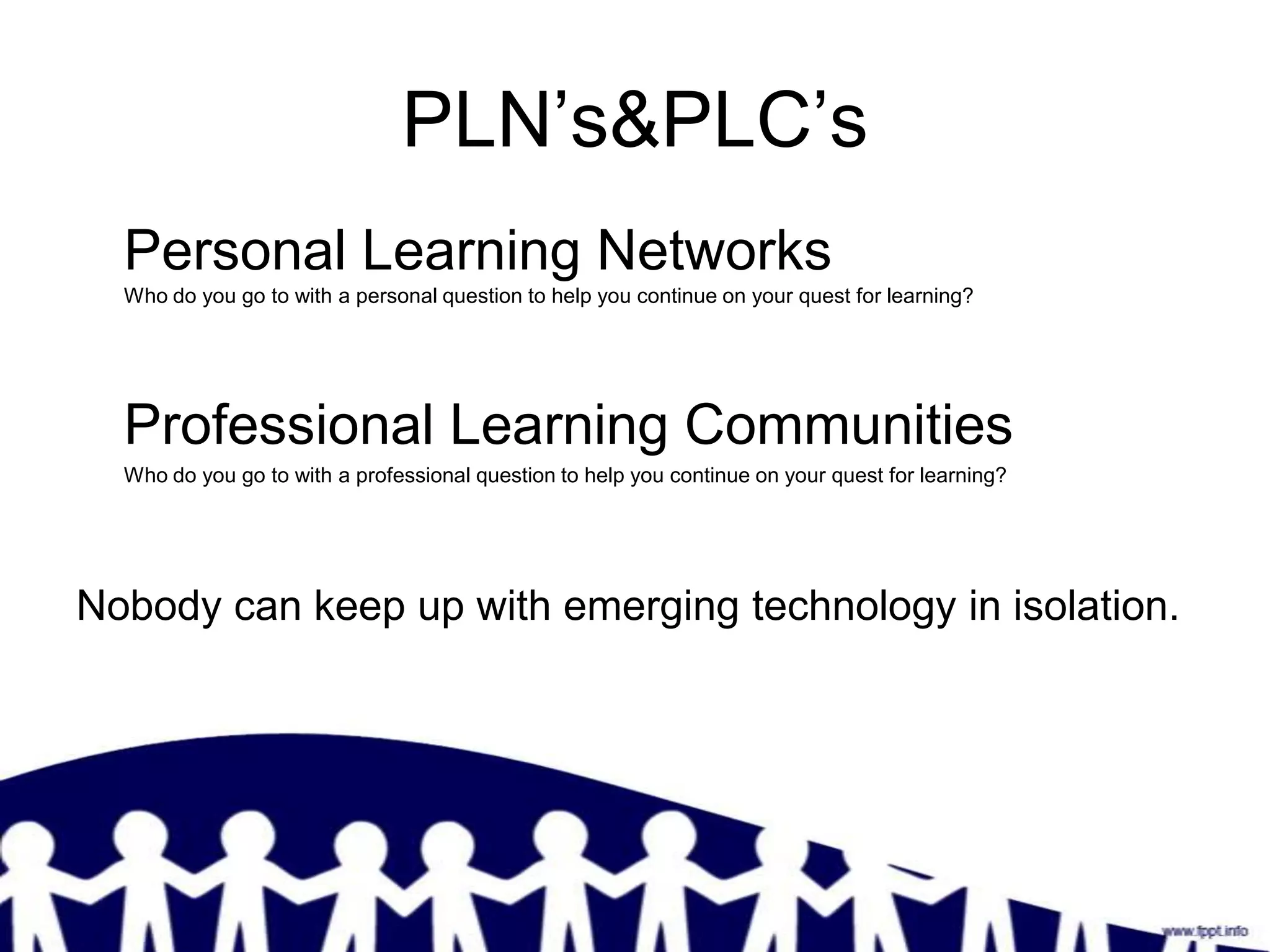 PLN’s&PLC’s
  Personal Learning Networks
  Who do you go to with a personal question to help you continue on your quest for learning?




  Professional Learning Communities
  Who do you go to with a professional question to help you continue on your quest for learning?




Nobody can keep up with emerging technology in isolation.
 