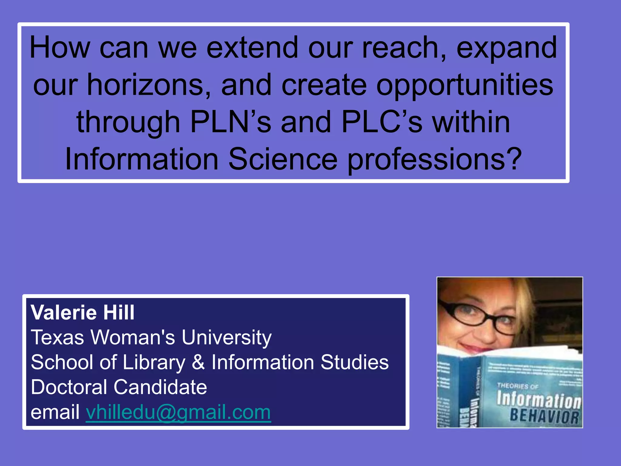 How can we extend our reach, expand
our horizons, and create opportunities
   through PLN’s and PLC’s within
  Information Science professions?



Valerie Hill
Texas Woman's University
School of Library & Information Studies
Doctoral Candidate
email vhilledu@gmail.com
 