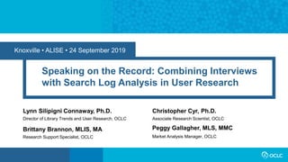 Knoxville • ALISE • 24 September 2019
Speaking on the Record: Combining Interviews
with Search Log Analysis in User Research
Lynn Silipigni Connaway, Ph.D.
Director of Library Trends and User Research, OCLC
Market Analysis Manager, OCLC
Peggy Gallagher, MLS, MMCBrittany Brannon, MLIS, MA
Research Support Specialist, OCLC
Christopher Cyr, Ph.D.
Associate Research Scientist, OCLC
 