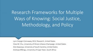 Research Frameworks for Multiple
Ways of Knowing: Social Justice,
Methodology, and Policy
Lynn Silipigni Connaway, OCLC Research, United States
Clara M. Chu, University of Illinois Urbana-Champaign, United States
Dick Kawooya, University of South Carolina, United States
Andiswa Mfengu, University of Cape Town, South Africa
 