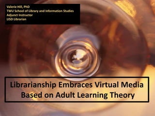 Valerie Hill, PhD
TWU School of Library and Information Studies
Adjunct Instructor
LISD Librarian




  Librarianship Embraces Virtual Media
     Based on Adult Learning Theory
 