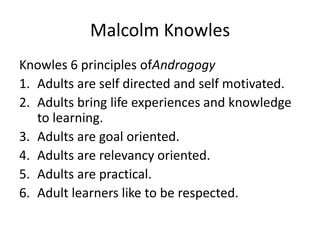 Malcolm Knowles
Knowles 6 principles ofAndrogogy
1. Adults are self directed and self motivated.
2. Adults bring life experiences and knowledge
   to learning.
3. Adults are goal oriented.
4. Adults are relevancy oriented.
5. Adults are practical.
6. Adult learners like to be respected.
 