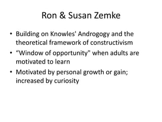 Ron & Susan Zemke
• Building on Knowles' Androgogy and the
  theoretical framework of constructivism
• “Window of opportunity" when adults are
  motivated to learn
• Motivated by personal growth or gain;
  increased by curiosity
 