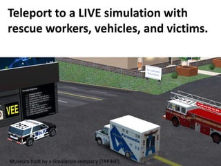 Teleport to a LIVE simulation with
rescue workers, vehicles, and victims.




Museum built by a simulation company (TRP360).
 