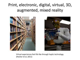Print, electronic, digital, virtual, 3D,
     augmented, mixed reality




    Virtual experiences feel life-like through haptic technology.
    (Hecher et al, 2011)
 