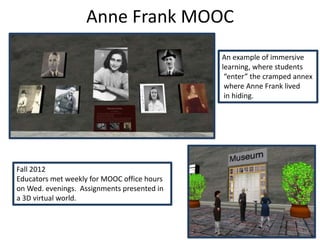 Anne Frank MOOC
                                             An example of immersive
                                             learning, where students
                                              “enter” the cramped annex
                                              where Anne Frank lived
                                              in hiding.




Fall 2012
Educators met weekly for MOOC office hours
on Wed. evenings. Assignments presented in
a 3D virtual world.
 