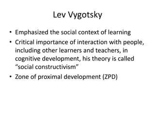 Lev Vygotsky
• Emphasized the social context of learning
• Critical importance of interaction with people,
  including other learners and teachers, in
  cognitive development, his theory is called
  “social constructivism”
• Zone of proximal development (ZPD)
 