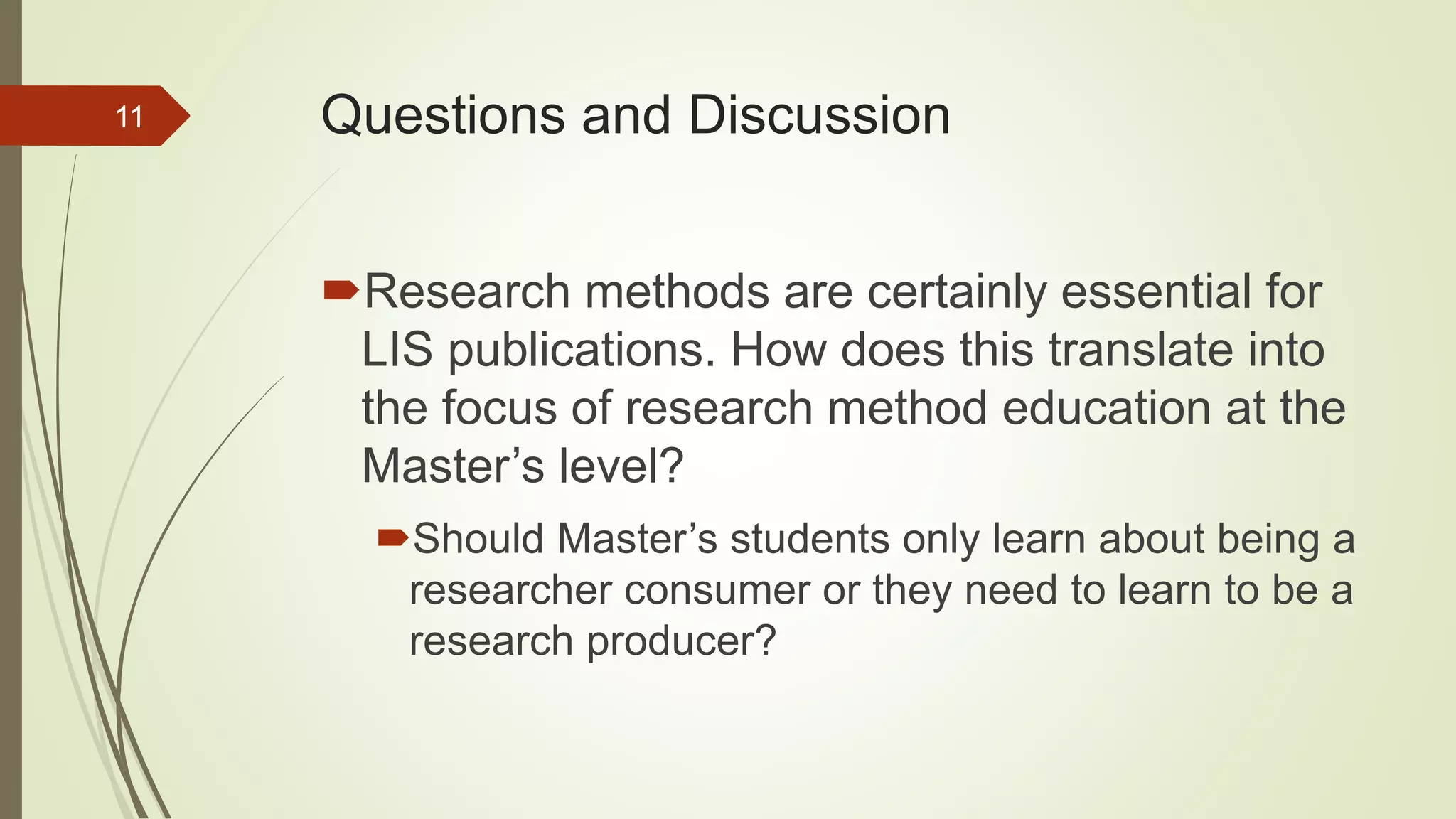 Questions and Discussion
Research methods are certainly essential for
LIS publications. How does this translate into
the focus of research method education at the
Master’s level?
Should Master’s students only learn about being a
researcher consumer or they need to learn to be a
research producer?
11
 