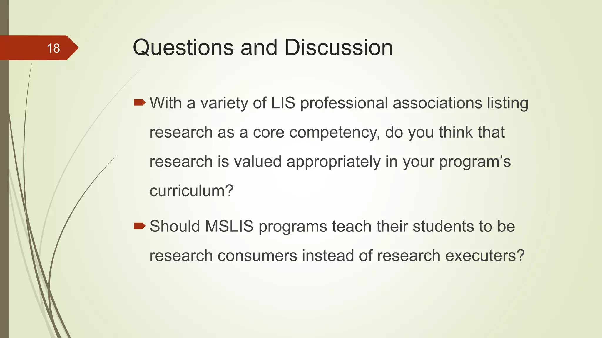 Questions and Discussion
With a variety of LIS professional associations listing
research as a core competency, do you think that
research is valued appropriately in your program’s
curriculum?
Should MSLIS programs teach their students to be
research consumers instead of research executers?
18
 