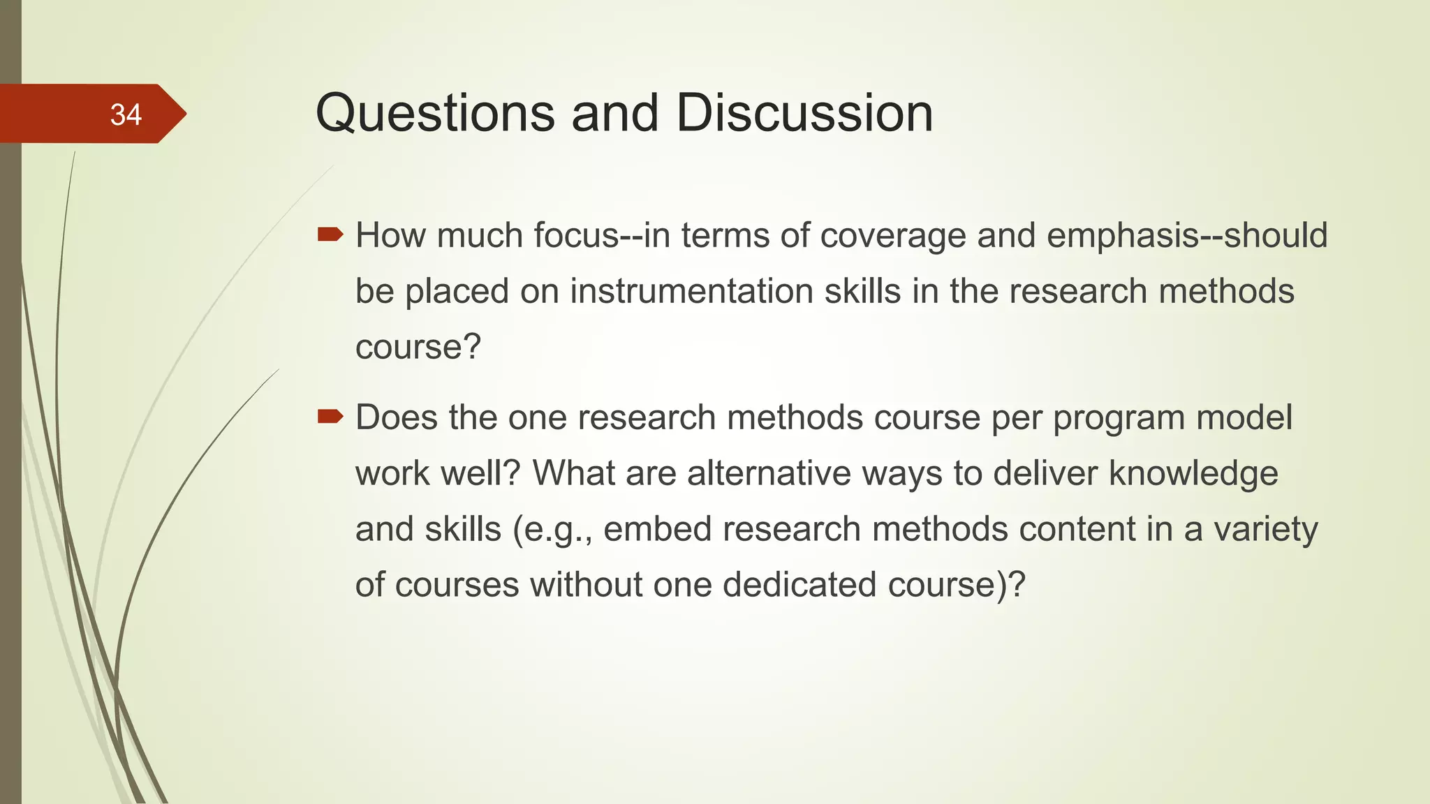 Questions and Discussion
 How much focus--in terms of coverage and emphasis--should
be placed on instrumentation skills in the research methods
course?
 Does the one research methods course per program model
work well? What are alternative ways to deliver knowledge
and skills (e.g., embed research methods content in a variety
of courses without one dedicated course)?
34
 