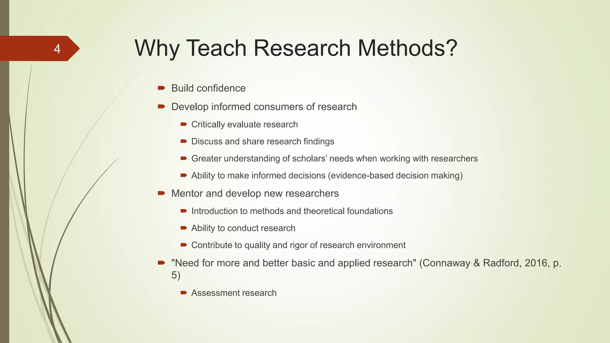 Why Teach Research Methods?
 Build confidence
 Develop informed consumers of research
 Critically evaluate research
 Discuss and share research findings
 Greater understanding of scholars’ needs when working with researchers
 Ability to make informed decisions (evidence-based decision making)
 Mentor and develop new researchers
 Introduction to methods and theoretical foundations
 Ability to conduct research
 Contribute to quality and rigor of research environment
 "Need for more and better basic and applied research" (Connaway & Radford, 2016, p.
5)
 Assessment research
4
 