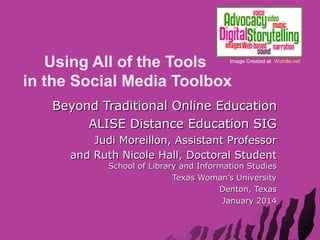 Using All of the Tools
in the Social Media Toolbox

Image Created at Wordle.net

Beyond Traditional Online Education
ALISE Distance Education SIG
Judi Moreillon, Assistant Professor
and Ruth Nicole Hall, Doctoral Student
School of Library and Information Studies
Texas Woman’s University
Denton, Texas
January 2014

 