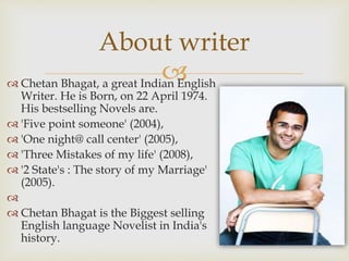  Chetan Bhagat, a great Indian English
Writer. He is Born, on 22 April 1974.
His bestselling Novels are.
 'Five point someone' (2004),
 'One night@ call center' (2005),
 'Three Mistakes of my life' (2008),
 '2 State's : The story of my Marriage'
(2005).

 Chetan Bhagat is the Biggest selling
English language Novelist in India's
history.
About writer
 