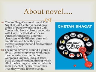  Chetan Bhagat's second novel, One
Night @ Call Center, is based on a
group of people working at a Call
Center who have a chance encounter
with God. The book describes a
bunch of completely different
characters with differing aims and
ambitions, and how they pull
themselves together and resolve these
issues finally.
 The novel revolves around a group of
six call center employees working at
the connexions call center in
Gurgaon, Haryana, India. It takes
place during one night, during which
all of the leading characters confronts
some aspect of themselves or their
lives they would like to change.
About novel.....
 